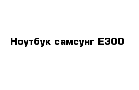 Ноутбук самсунг Е300